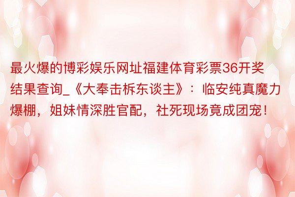 最火爆的博彩娱乐网址福建体育彩票36开奖结果查询_《大奉击柝东谈主》：临安纯真魔力爆棚，姐妹情深胜官配，社死现场竟成团宠！