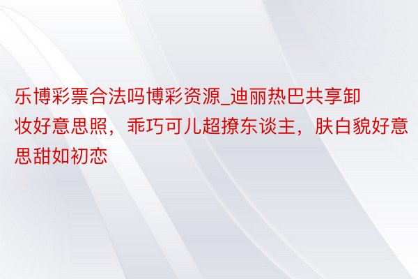 乐博彩票合法吗博彩资源_迪丽热巴共享卸妆好意思照，乖巧可儿超撩东谈主，肤白貌好意思甜如初恋