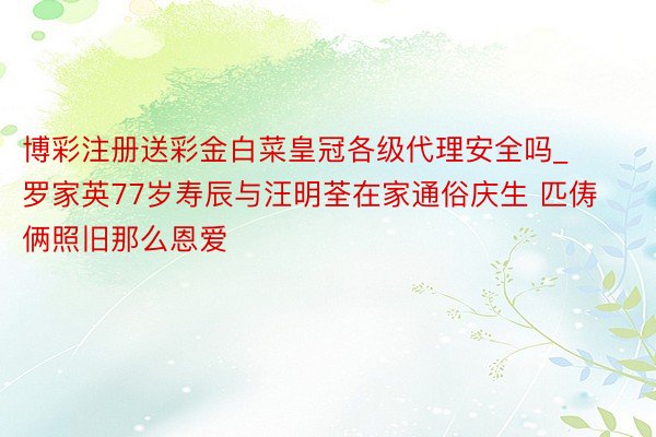 博彩注册送彩金白菜皇冠各级代理安全吗_罗家英77岁寿辰与汪明荃在家通俗庆生 匹俦俩照旧那么恩爱