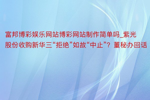 富邦博彩娱乐网站博彩网站制作简单吗_紫光股份收购新华三“拒绝”如故“中止”？董秘办回话